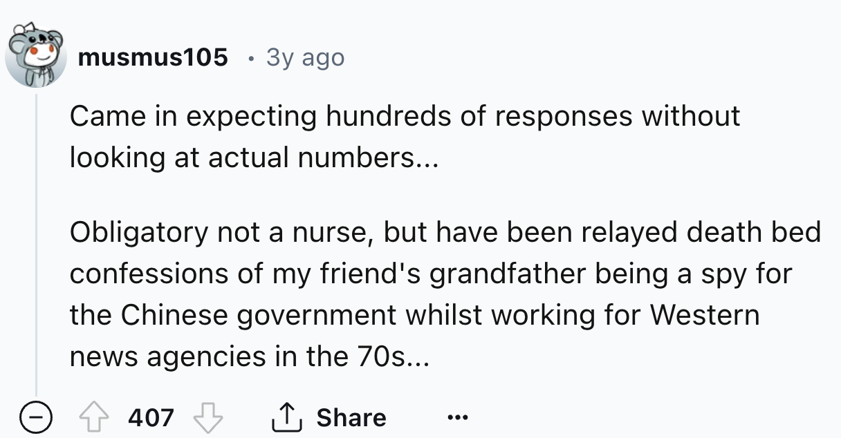 number - musmus105 Came in expecting hundreds of responses without looking at actual numbers... Obligatory not a nurse, but have been relayed death bed confessions of my friend's grandfather being a spy for the Chinese government whilst working for Wester
